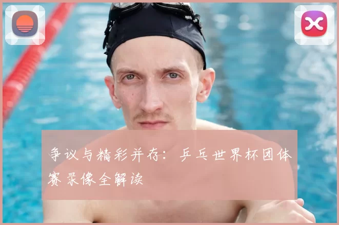 争议与精彩并存:乒乓世界杯团体赛录像全解读