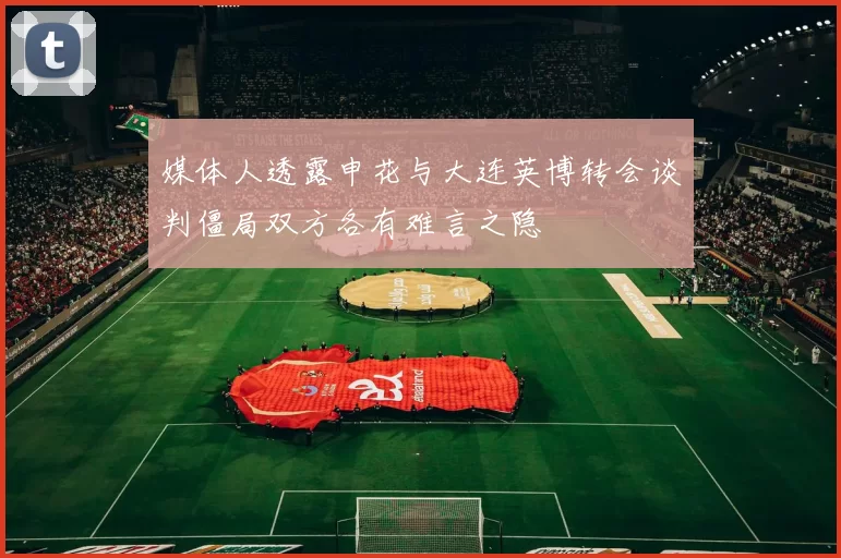 媒体人透露申花与大连英博转会谈判僵局双方各有难言之隐