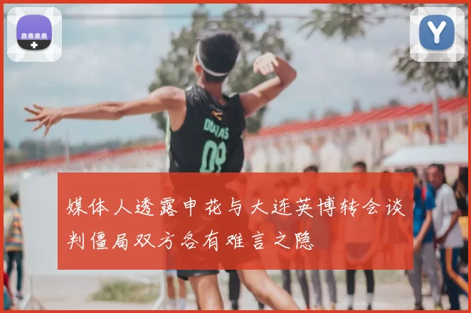 媒体人透露申花与大连英博转会谈判僵局双方各有难言之隐