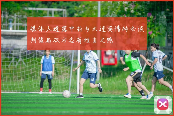 媒体人透露申花与大连英博转会谈判僵局双方各有难言之隐