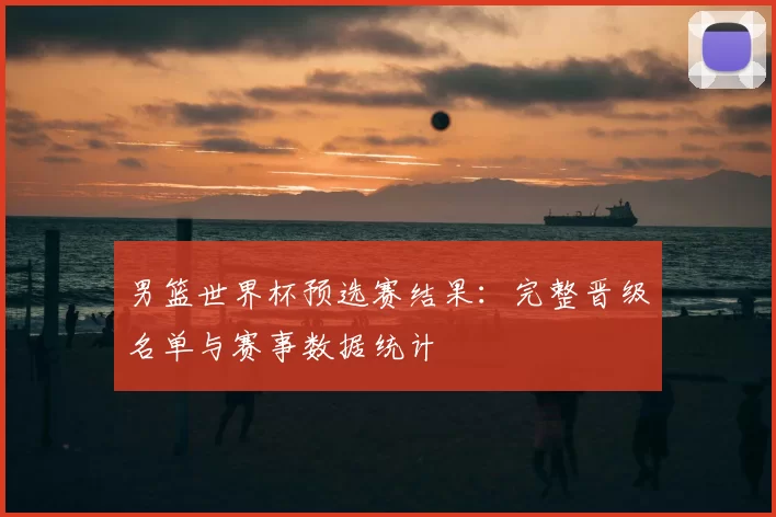 男篮世界杯预选赛结果:完整晋级名单与赛事数据统计