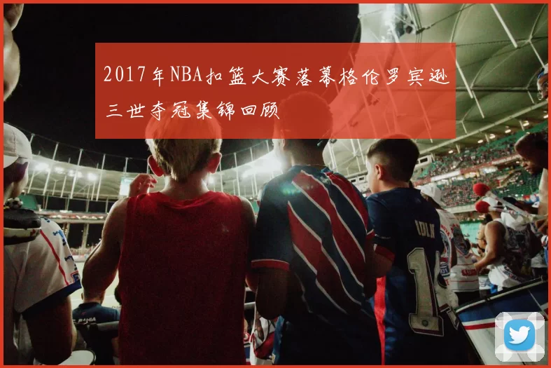 2017年NBA扣篮大赛落幕格伦罗宾逊三世夺冠集锦回顾