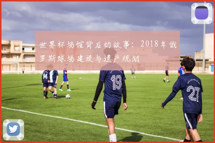 世界杯场馆背后的故事:2018年俄罗斯球场建设与遗产规划
