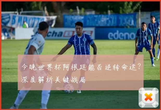 今晚世界杯阿根廷能否逆转命运？深度解析关键战局