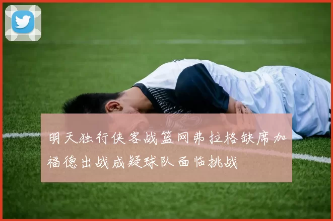明天独行侠客战篮网弗拉格缺席加福德出战成疑球队面临挑战