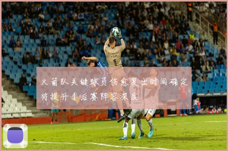 火箭队关键球员伤愈复出时间确定将提升季后赛阵容深度
