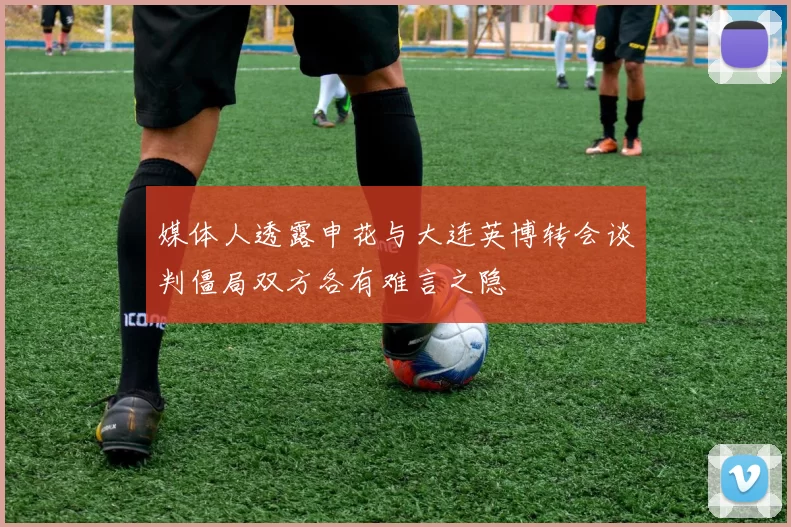 媒体人透露申花与大连英博转会谈判僵局双方各有难言之隐
