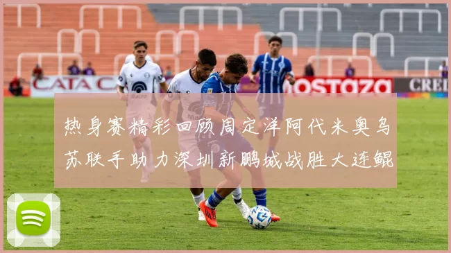 热身赛精彩回顾周定洋阿代米奥乌苏联手助力深圳新鹏城战胜大连鲲城