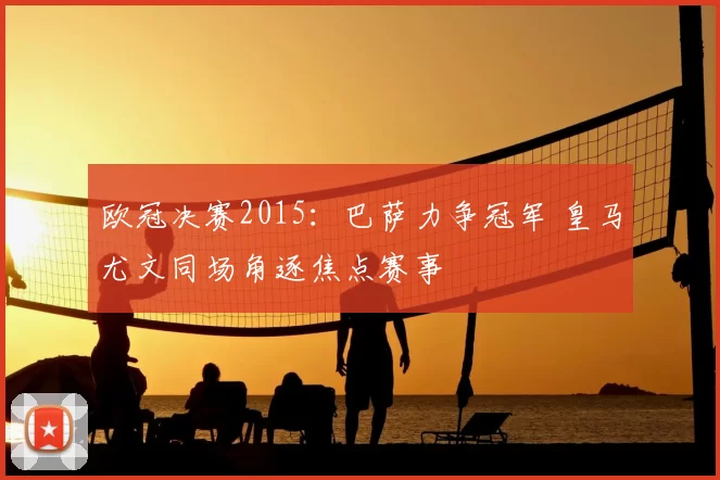 欧冠决赛2015：巴萨力争冠军 皇马尤文同场角逐焦点赛事