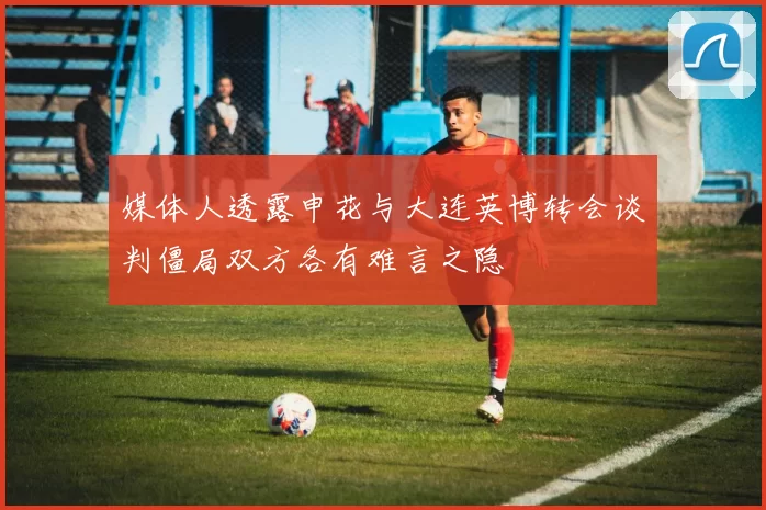 媒体人透露申花与大连英博转会谈判僵局双方各有难言之隐
