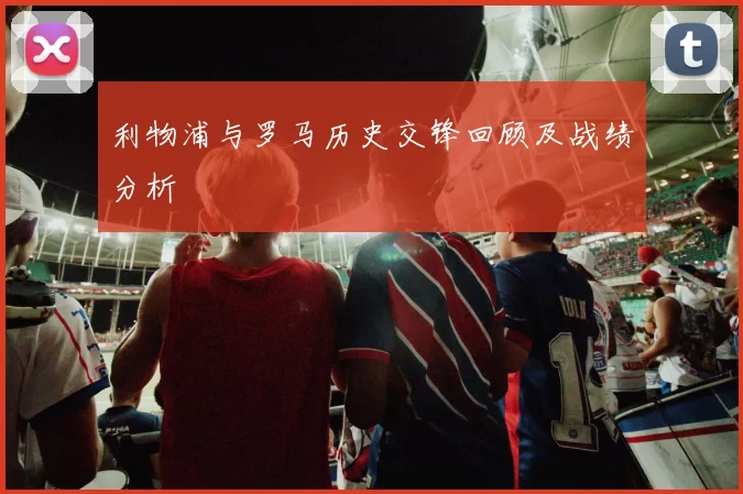 利物浦与罗马历史交锋回顾及战绩分析