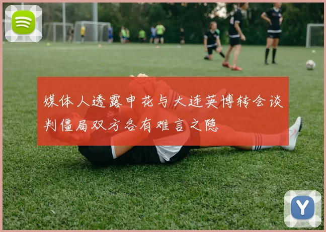 媒体人透露申花与大连英博转会谈判僵局双方各有难言之隐