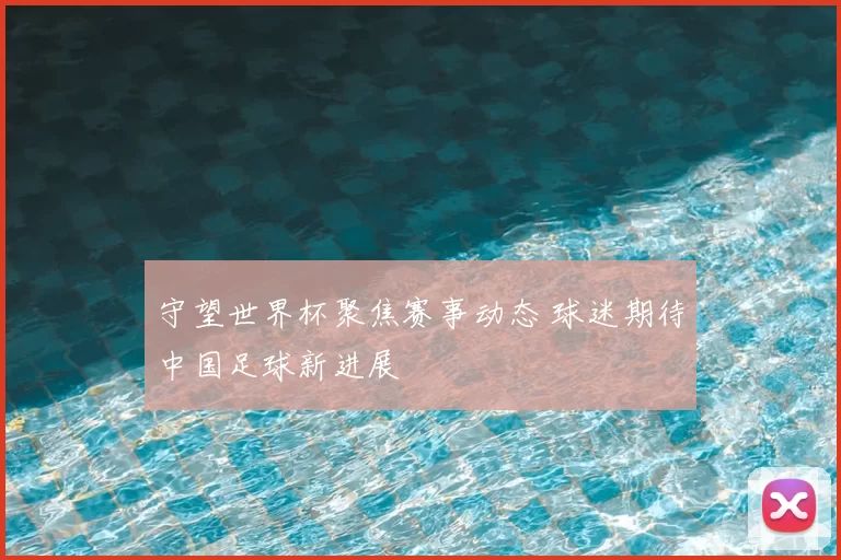 守望世界杯聚焦赛事动态 球迷期待中国足球新进展